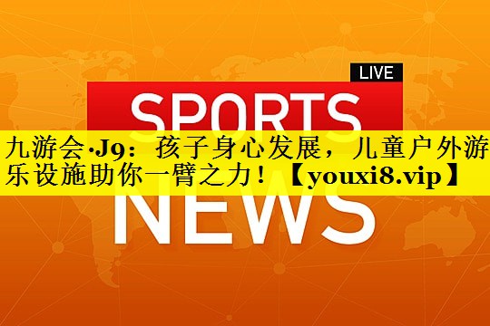 九游会·J9：孩子身心发展，儿童户外游乐设施助你一臂之力！