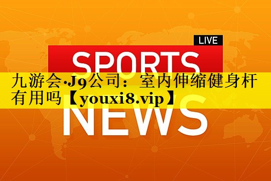 九游会·J9公司：室内伸缩健身杆有用吗