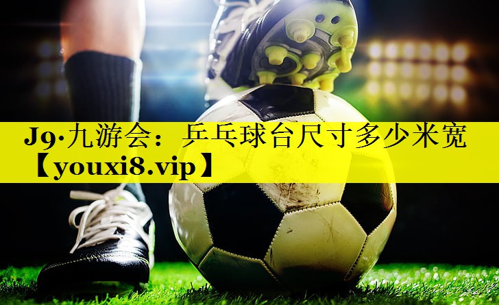 J9·九游会：乒乓球台尺寸多少米宽