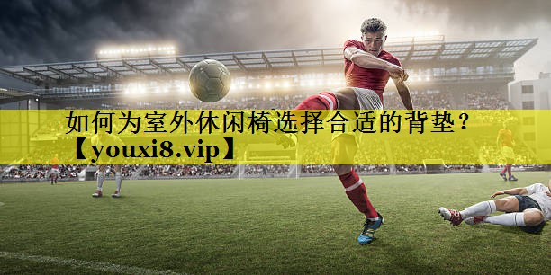 如何为室外休闲椅选择合适的背垫? 如何为室外休闲椅选择合适的背垫?