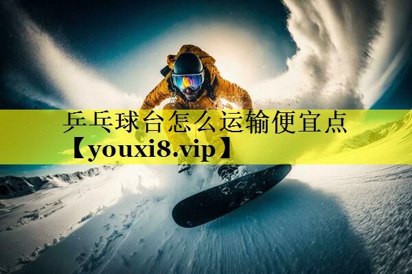 乒乓球台怎么运输便宜点 乒乓球台怎么运输便宜点